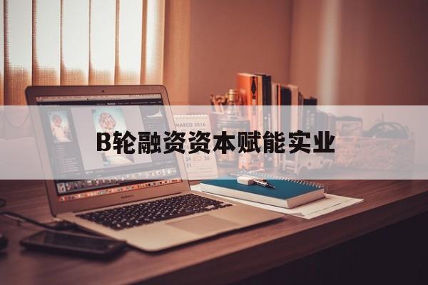 通化市B轮融资资本赋能实业(b轮融资公司值得工作吗)