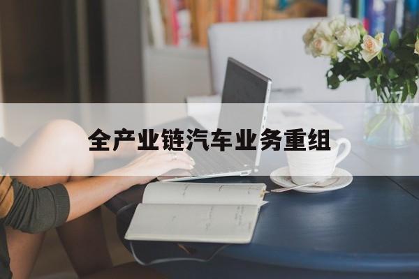 通化市全产业链汽车业务重组(全产业链汽车业务重组的意义)
